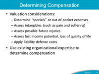 Determining Compensation. Valuation considers: Determine "specials" or out-of-pocket expenses; Assess intangibles; Assess possible future injuries; Assess lost income potential, loss of quality of life; Apply liability defense costs. Use existing organizational expertise to determine compensation.