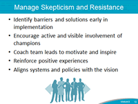 Manage Skepticism and Resistance. Identify barriers and solutions early in implementation. Encourage active and visible involvement of champions. Coach team leads to motivate and inspire. Reinforce positive experiences. Aligns systems and policies with the vision.