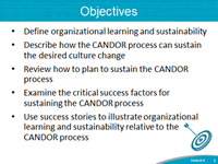Objectives: Define organizational learning and sustainability. Describe how the CANDOR process can sustain the desired culture change. Review how to plan to sustain the CANDOR process. Examine the critical success facgtors for sustaining the CANDOR process. Use success sgtories to illustrate organizational learning and sustainability relative to the CANDOR process.