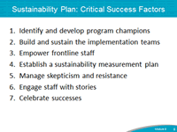Sustainability Plan: Critical Success Factors. 1. Identify and develop program champions. 2. Build and sustain the implementation teams. 3. Empower frontline staff. 4. Establish a sustainability measurement plan. 5. Manage skepticism and resistance. 6. Engage staff with stories. 7. Celebrate successes.