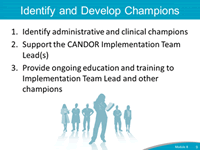 Identify and Develop Champions. 1. Identify administrative and clinical champions. 2. Support the CANDOR Implementation Team Lead(s). 3. Provide ongoing education and training to Implementation Team Lead and other champions.