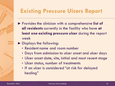 Existing Pressure Ulcers Report: Provides the clinician with a comprehensive list of all residents currently in the facility who have at least one existing pressure ulcer during the report week; Displays the following: Resident name and room number; Days from admission to ulcer onset and ulcer days; Ulcer onset date, site, initial and most recent stage; Ulcer status, number of treatments; If an ulcer is considered 'at risk for delayed healing.'