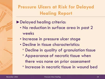 Pressure Ulcers at Risk for Delayed Healing Report: Delayed healing criteria: No reduction in surface area in past 2 weeks; Increase in pressure ulcer stage; Decline in tissue characteristics: Decline in quality of granulation tissue; Appearance of necrotic tissue when there was none on prior assessment; Increase in necrotic tissue in wound bed.