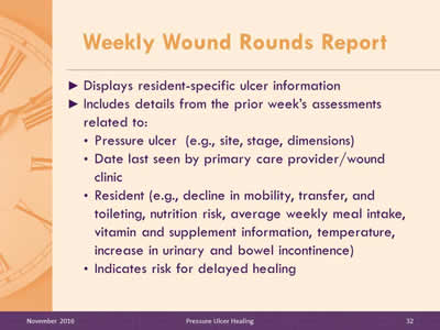 Weekly Wound Rounds Report: Displays resident-specific ulcer information; Includes details from the prior week's assessments related to: Pressure ulcer (e.g , site, stage, dimensions); Date last seen by primary care provider/wound clinic; Resident (e.g , decline in mobility, transfer, and toileting, nutrition risk, average weekly meal intake, vitamin and supplement information, temperature, increase in urinary and bowel incontinence); Indicates risk for delayed healing.