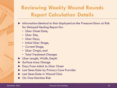 Reviewing Weekly Wound Rounds Report Calculation Details: Information identical to that displayed on the Pressure Ulcers at Risk for Delayed Healing Report for: Ulcer Onset Date; Ulcer Site; Ulcer Days; Initial Ulcer Stage; Current Stage; Ulcer Origin; Total Treatment Changes Ulcer Length, Width, Depth; Surface Area Change; Days From Admit to Ulcer Onset; Last Seen Date by Primary Care Provider; Last Seen Date in Wound Clinic; On-Time Nutrition Risk.