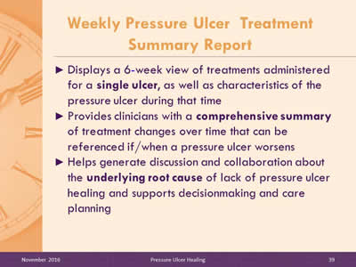 Weekly Pressure Ulcer Treatment Summary Report: Displays a 6-week view of treatments administered for a single ulcer, as well as characteristics of the pressure ulcer during that time; Provides clinicians with a comprehensive summary of treatment changes over time that can be referenced if/when a pressure ulcer worsens; Helps generate discussion and collaboration about the underlying root cause of lack of pressure ulcer healing and supports decisionmaking and care planning.