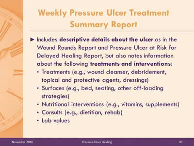 Weekly Pressure Ulcer Treatment Summary Report: Includes descriptive details about the ulcer as in the Wound Rounds Report and Pressure Ulcer at Risk for Delayed Healing Report, but also notes information about the following treatments and interventions: Treatments (e.g , wound cleanser, debridement, topical and protective agents, dressings); Surfaces (e.g , bed, seating, other off-loading strategies); Nutritional interventions (e.g , vitamins, supplements); Consults (e.g , dietitian, rehab); Lab values.