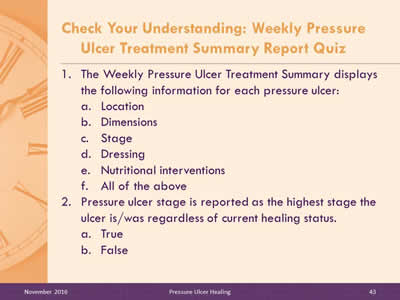 Quiz Questions 1 and 2: The Weekly Pressure Ulcer Treatment Summary displays the following information for each pressure ulcer: Location, Dimensions, Stage, Dressing, Nutritional interventions, All of the above. Pressure ulcer stage is reported as the highest stage the ulcer is/was regardless of current healing status: True, or False?