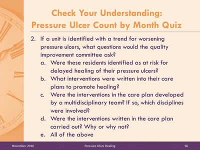 Quiz Question 2: If a unit is identified with a trend for worsening pressure ulcers, what questions would the quality improvement committee ask? Were these residents identified as at risk for delayed healing of their pressure ulcers? What interventions were written into their care plans to promote healing? Were the interventions in the care plan developed by a multidisciplinary team? If so, which disciplines were involved? Were the interventions written in the care plan carried out? Why or why not? All of the above.