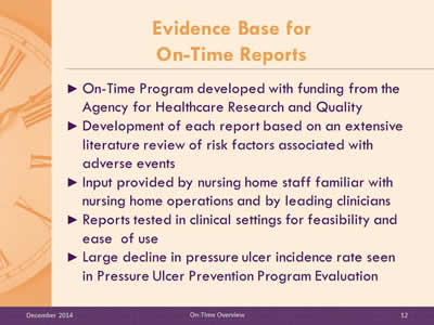 Slide 12: On-Time Program developed with funding from the Agency for Healthcare Research and Quality. Development of each report based on an extensive literature review of risk factors associated with adverse events. Input provided by nursing home staff familiar with nursing home operations and by leading clinicians. Reports tested in clinical settings for feasibility and ease  of use. Large decline in pressure ulcer incidence rate seen in Pressure Ulcer Prevention Program Evaluation.