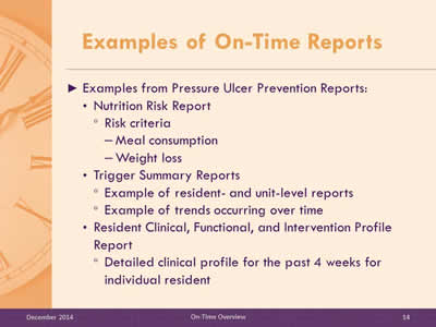 Slide 14: Examples from Pressure Ulcer Prevention Reports: Nutrition Risk Report. Risk criteria. Meal consumption. Weight loss.Trigger Summary Reports. Example of resident- and unit-level reports. Example of trends occurring over time.Resident Clinical, Functional, and Intervention Profile Report. Detailed clinical profile for the past 4 weeks for individual resident.