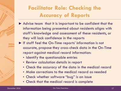 Slide 17: Advise team  that it is important to be confident that the information being presented about residents aligns with staff's knowledge and assessment of these residents, or they will lack confidence in the reports. If staff feel the On-Time reports' information is not accurate, propose they cross-check data in the On-Time report against medical record information: Identify the questionable entries. Review calculation details in report. Check the accuracy of the data in the medical record. Make corrections to the medical record as needed. Check whether software is an issue. Check the medical record.