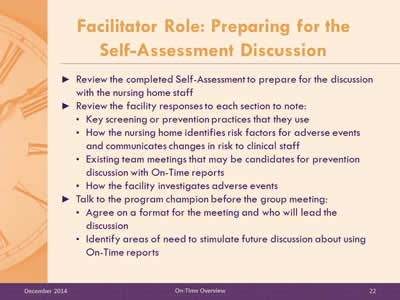 Slide 22: Review the completed Self-Assessment to prepare for the discussion with the nursing home staff. Review the facility responses to each section to note: Key screening or prevention practices that they use. How the nursing home identifies risk factors for adverse events and communicates changes in risk to clinical staff. Existing team meetings that may be candidates for prevention discussion with On-Time reports. How the facility investigates adverse events.Talk to the program champion before the group meeting: Agree on a format for the meeting and who will lead the discussion. Identify areas of need to stimulate future discussion about using On-Time reports.