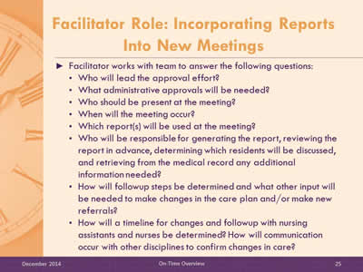 Slide 25: Facilitator works with team to answer the following questions: Who will lead the approval effort? What administrative approvals will be needed? Who should be present at the meeting? When will the meeting occur? Which report(s) will be used at the meeting? Who will be responsible for generating the report, reviewing the report in advance, determining which residents will be discussed, and retrieving from the medical record any additional information needed? How will followup steps be determined and what other input will be needed to make changes in the care plan and/or make new referrals? How will a timeline for changes and followup with nursing assistants and nurses be determined? How will communication occur with other disciplines to confirm changes in care?