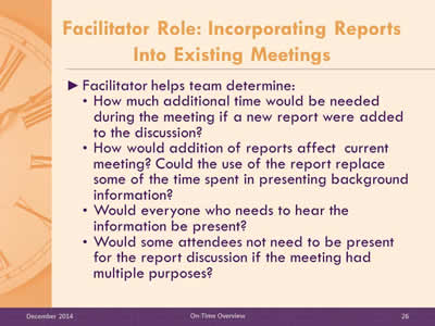 Slide 26: Facilitator helps team determine: How much additional time would be needed during the meeting if a new report were added to the discussion? How would addition of reports affect  current meeting? Could the use of the report replace some of the time spent in presenting background information? Would everyone who needs to hear the information be present? Would some attendees not need to be present for the report discussion if the meeting had multiple purposes?