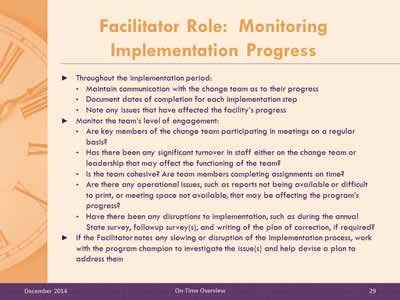 Slide 29: Throughout the implementation period: Maintain communication with the change team as to their progress. Document dates of completion for each implementation step. Note any issues that have affected the facility's progress. Monitor the team's level of engagement: Are key members of the change team participating in meetings on a regular basis? Has there been any significant turnover in staff either on the change team or leadership that may affect the functioning of the team? Is the team cohesive? Are team members completing assignments on time? Are there any operational issues, such as reports not being available or difficult to print, or meeting space not available, that may be affecting the program's progress? Have there been any disruptions to implementation, such as during the annual State survey, followup survey(s), and writing of the plan of correction, if required? If the Facilitator notes any slowing or disruption of the implementation process, work with the program champion to investigate the issue(s) and help devise a plan to address them.
