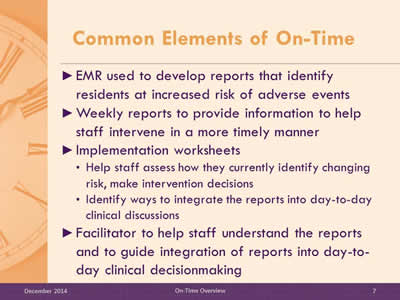 Slide 7: EMR used to develop reports that identify residents at increased risk of adverse events. Weekly reports to provide information to help staff intervene in a more timely manner. Implementation worksheets. Help staff assess how they currently identify changing risk, make intervention decisions. Identify ways to integrate the reports into day-to-day clinical discussions.Facilitator to help staff understand the reports and to guide integration of reports into day-to-day clinical decisionmaking.