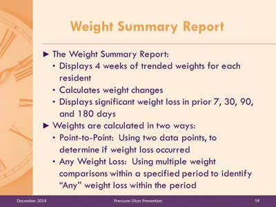 Slide 14: The Weight Summary Report: Displays 4 weeks of trended weights for each resident. Calculates weight changes. Displays significant weight loss in prior 7, 30, 90, and 180 days. Weights are calculated in two ways: Point-to-Point:  Using two data points, to determine if weight loss occurred. Any Weight Loss: Using multiple weight comparisons within a specified period to identify weight loss.