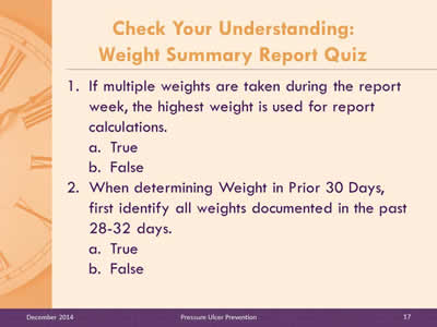 Slide 17: If multiple weights are taken during the report week, the highest weight is used for report calculations. True. False. When determining Weight in Prior 30 Days, first identify all weights documented in the past 28-32 days. True. False.