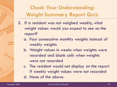 Slide 18: If a resident was not weighed weekly, what weight values would you expect to see on the report? Four consecutive monthly weights instead of weekly weights. Weight values in weeks when weights were recorded and blank cells when weights were not recorded. The resident would not display on the report if weekly weight values were not recorded. None of the above.