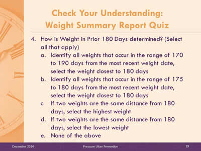 Slide 19: How is Weight in Prior 180 Days determined? (Select all that apply). Identify all weights that occur in the range of 170 to 190 days from the most recent weight date, select the weight closest to 180 days. Identify all weights that occur in the range of 175 to 180 days from the most recent weight date, select the weight closest to 180 days. If two weights are the same distance from 180 days, select the highest weight. If two weights are the same distance from 180 days, select the lowest weight. None of the above.