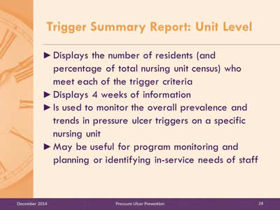 Slide 24: Displays the number of residents (and percentage of total nursing unit census) who meet each of the trigger criteria. Displays 4 weeks of information. Is used to monitor the overall prevalence and trends in pressure ulcer triggers on a specific nursing unit. May be useful for program monitoring and planning or identifying in-service needs of staff.