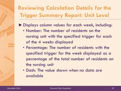 Slide 26: Displays column values for each week, including: Number: The number of residents on the nursing unit with the specified trigger for each of the 4 weeks displayed. Percentage: The number of residents with the specified trigger for the week displayed as a percentage of the total number of residents on the nursing unit. Dash: The value shown when no data are available.