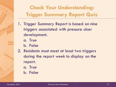 Slide 27: Trigger Summary Report is based on nine triggers associated with pressure ulcer development. True. False. Residents must meet at least two triggers during the report week to display on the report. True. False.