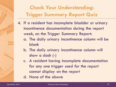 Slide 29: If a resident has incomplete bladder or urinary incontinence documentation during the report week, on the Trigger Summary Report: The daily urinary incontinence column will be blank. The daily urinary incontinence column will show a dash (-). A resident having incomplete documentation for any one trigger used for the report cannot display on the report. None of the above.
