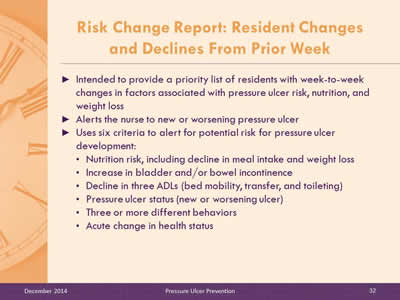 Slide 32: Intended to provide a priority list of residents with week-to-week changes in factors associated with pressure ulcer risk, nutrition, and weight loss. Alerts the nurse to new or worsening pressure ulcer. Uses six criteria to alert for potential risk for pressure ulcer development: Nutrition risk, including decline in meal intake and weight loss. Increase in bladder and/or bowel incontinence. Decline in three ADLs (bed mobility, transfer, and toileting). Pressure ulcer status (new or worsening ulcer). Three or more different behaviors. Acute change in health status.