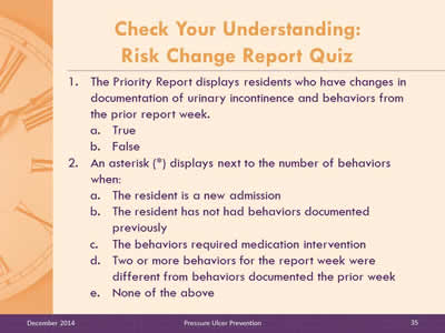 Slide 35: The Priority Report displays residents who have changes in documentation of urinary incontinence and behaviors from the prior report week. True. False. An asterisk (*) displays next to the number of behaviors when: The resident is a new admission. The resident has not had behaviors documented previously. The behaviors required medication intervention. Two or more behaviors for the report week were different from behaviors documented the prior week. None of the above.