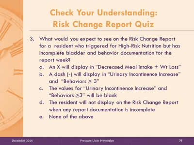 Slide 36: What would you expect to see on the Risk Change Report for a  resident who triggered for High-Risk Nutrition but has incomplete bladder and behavior. documentation for the report week? An X will display in 'Decreased Meal Intake + Wt Loss'. A dash (-) will display in 'Urinary Incontinence Increase' and 'Behaviors greater than or equal to 3'. The values for 'Urinary Incontinence Increase' and 'Behaviors greater than or equal to 3' will be blank. The resident will not display on the Risk Change Report when any report documentation is incomplete. None of the above.