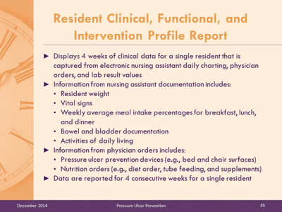 Slide 45: Displays 4 weeks of clinical data for a single resident that is captured from electronic nursing assistant daily charting, physician orders, and lab result values. Information from nursing assistant documentation includes: Resident weight. Vital signs. Weekly average meal intake percentages for breakfast, lunch, and dinner. Bowel and bladder documentation. Activities of daily living. Information from physician orders includes: Pressure ulcer prevention devices (e.g., bed and chair surfaces). Nutrition orders (e.g., diet order, tube feeding, and supplements). Data are reported for 4 consecutive weeks for a single resident.