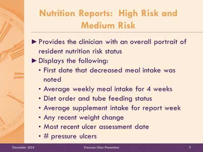 Slide 5: Provides the clinician with an overall portrait of resident nutrition risk status. Displays the following: First date that decreased meal intake was noted. Average weekly meal intake for 4 weeks. Diet order and tube feeding status. Average supplement intake for report week. Any recent weight change. Most recent ulcer assessment date. # pressure ulcers.