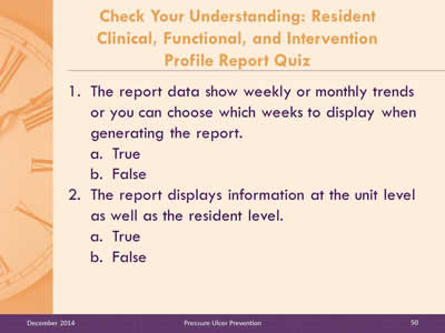 Slide 50: The report data show weekly or monthly trends or you can choose which weeks to display when generating the report. True. False. The report displays information at the unit level as well as the resident level. True. False.