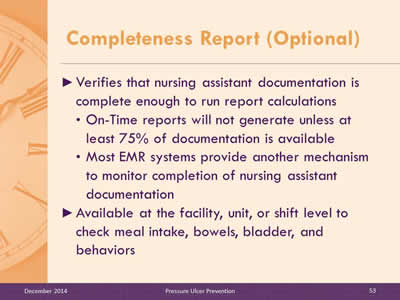 Slide 53: Verifies that nursing assistant documentation is complete enough to run report calculations. On-Time reports will not generate unless at least 75% of documentation is available. Most EMR systems provide another mechanism to monitor completion of nursing assistant documentation. Available at the facility, unit, or shift level to check meal intake, bowels, bladder, and behaviors.