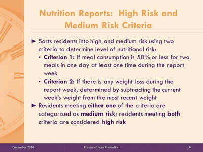 Slide 6: Sorts residents into high and medium risk using two criteria to determine level of nutritional risk: Criterion 1: If meal consumption is 50% or less for two meals in one day at least one time during the report week. Criterion 2: If there is any weight loss during the report week, determined by subtracting the current week's weight from the most recent weight. Residents meeting either one of the criteria are categorized as medium risk; residents meeting both criteria are considered high risk.
