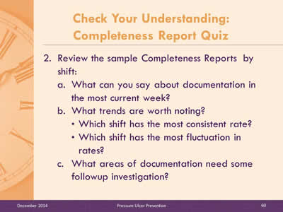 Slide 60:Review the sample Completeness Reports  by shift: What can you say about documentation in the most current week? What trends are worth noting? Which shift has the most consistent rate? Which shift has the most fluctuation in rates? What areas of documentation need some followup investigation?