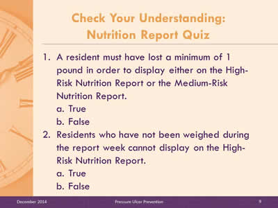 Slide 9: A resident must have lost a minimum of 1 pound in order to display either on the High-Risk Nutrition Report or the Medium-Risk Nutrition Report. True. False. Residents who have not been weighed during the report week cannot display on the High-Risk Nutrition Report. True. False.